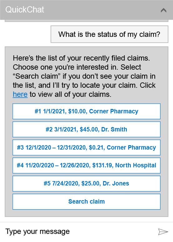 QuickChat window showing the question What is the status of my claim?. The answer below reads Here’s the list of your recently filed claims. Choose one you're interested in. Select Search claim if you don’t see your claim in the list, and I’ll try to locate your claim. Click here to view all of your claims. Below that are buttons showing the following options for a response:1 1/1/2021, $10.00, Corner Pharmacy 2 3/1/2021, $45.00, Dr. Smith 3 12/2/2020 – 12/31/2020, $0.21, Corner Pharmacy 4 11/20/2020 – 12/26/2020, $131.19, North Hospital 5 7/24/2020, $25.00, Dr. Jones Search claim An input area at the bottom of the window shows Type your message.