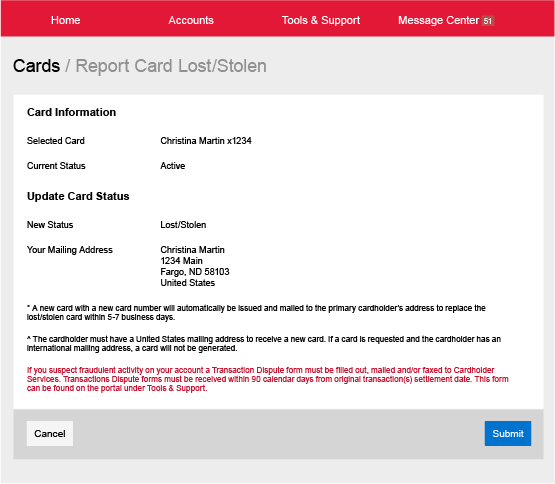 Screenshot of the Report Card Lost or Stolen page. The red bar along the top shows the options Home, Accounts, Tools & Support, and Message Center. The masthead reads Cards or Report Card Lost or Stolen. In the body of the page, the Card Information section shows that the Selected Card is Christina Martin X1234 and the Current Status is Active. The Update Card Status section shows that the New Status is Lost/Stolen and Your Mailing Address is Christina Martin, 1234 Main, Fargo, ND 58103, United States. Footnotes below that read as follows A new card with a new card number will automatically be issued and mailed to the primary cardholder’s address to replace the lost/stolen card within 5-7 business days. The cardholder must have a United States mailing address to receive a new card. If a card is requested and the cardholder has an international mailing address, a card will not be generated. If you suspect fraudulent activity on your account a Transaction Dispute form must be filled out, mailed and/or faxed to Cardholder Services. Transactions Dispute forms must be received within 90 calendar days from original transactions settlement date. This form can be found on the portal under Tools & Support. At the bottom of the window are Cancel and Submit buttons.